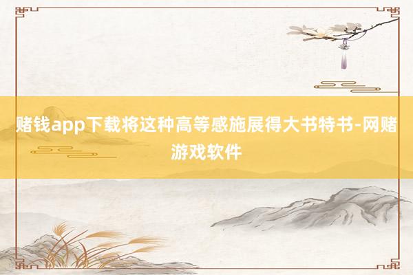 赌钱app下载将这种高等感施展得大书特书-网赌游戏软件