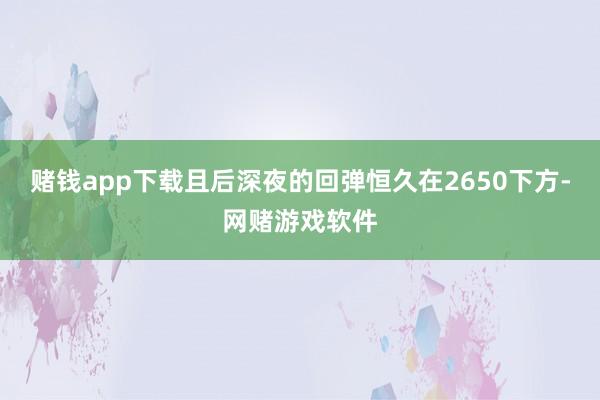 赌钱app下载且后深夜的回弹恒久在2650下方-网赌游戏软件