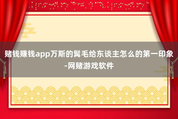 赌钱赚钱app万斯的髯毛给东谈主怎么的第一印象-网赌游戏软件