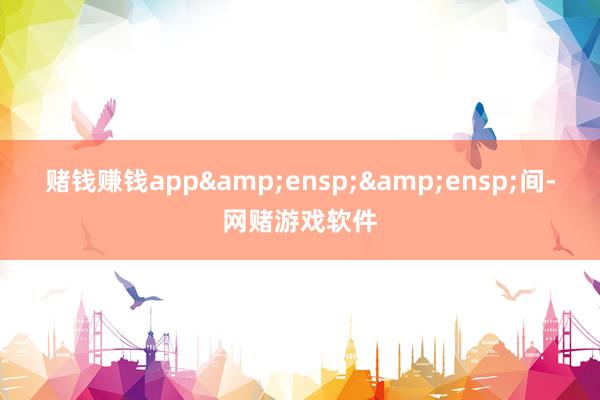 赌钱赚钱app&ensp;&ensp;间-网赌游戏软件