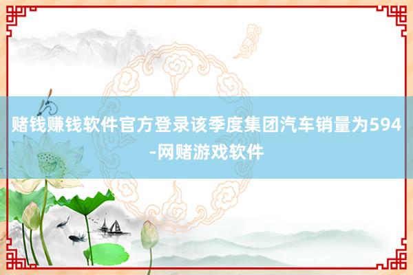 赌钱赚钱软件官方登录该季度集团汽车销量为594-网赌游戏软件