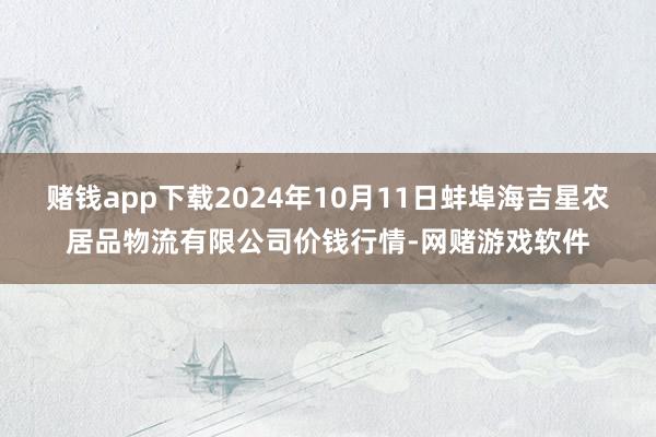 赌钱app下载2024年10月11日蚌埠海吉星农居品物流有限公司价钱行情-网赌游戏软件