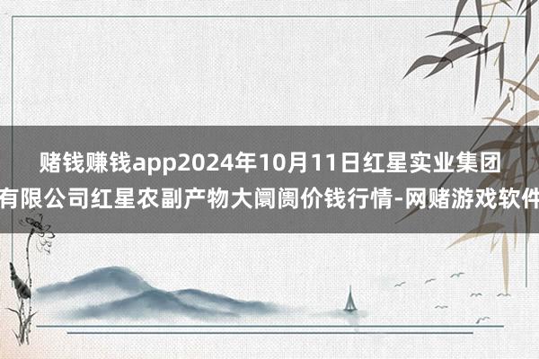 赌钱赚钱app2024年10月11日红星实业集团有限公司红星农副产物大阛阓价钱行情-网赌游戏软件