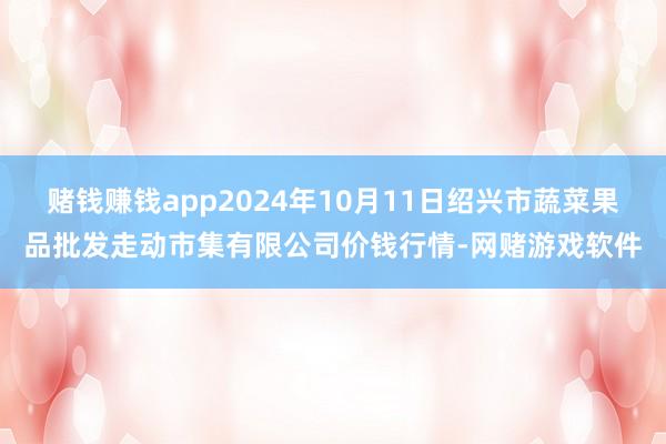 赌钱赚钱app2024年10月11日绍兴市蔬菜果品批发走动市集有限公司价钱行情-网赌游戏软件