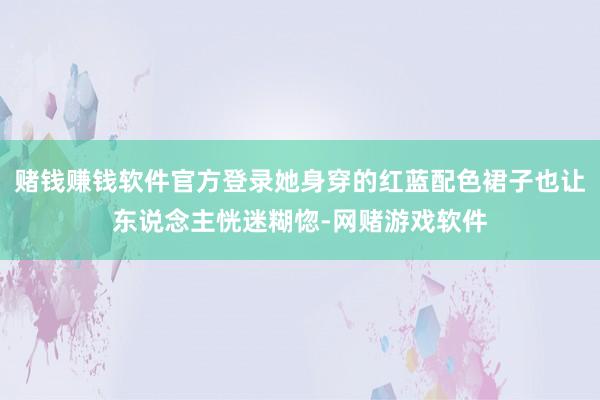 赌钱赚钱软件官方登录她身穿的红蓝配色裙子也让东说念主恍迷糊惚-网赌游戏软件