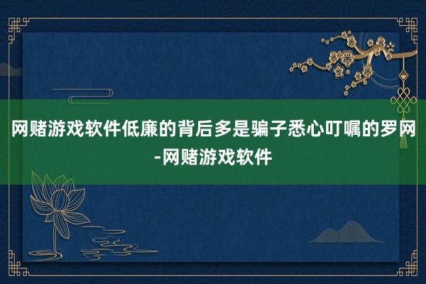 网赌游戏软件低廉的背后多是骗子悉心叮嘱的罗网-网赌游戏软件