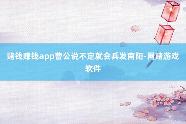 赌钱赚钱app曹公说不定就会兵发南阳-网赌游戏软件