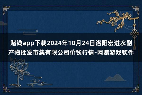 赌钱app下载2024年10月24日洛阳宏进农副产物批发市集有限公司价钱行情-网赌游戏软件