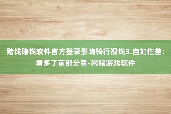 赌钱赚钱软件官方登录影响骑行视线3.自如性差：增多了前部分量-网赌游戏软件