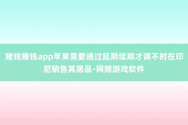 赌钱赚钱app苹果需要通过延期续期才调不时在印尼销售其居品-网赌游戏软件