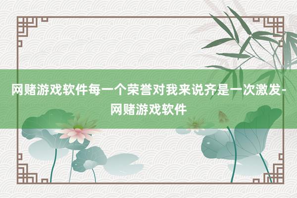 网赌游戏软件每一个荣誉对我来说齐是一次激发-网赌游戏软件