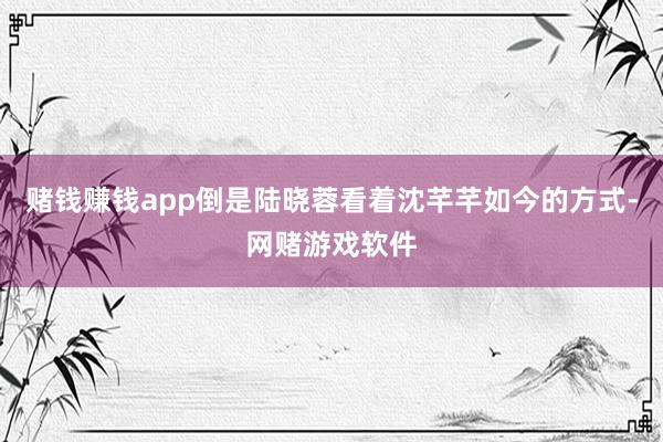 赌钱赚钱app倒是陆晓蓉看着沈芊芊如今的方式-网赌游戏软件