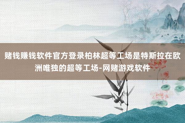 赌钱赚钱软件官方登录柏林超等工场是特斯拉在欧洲唯独的超等工场-网赌游戏软件