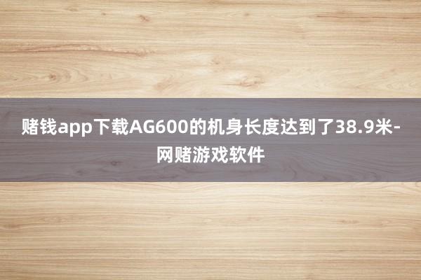 赌钱app下载AG600的机身长度达到了38.9米-网赌游戏软件