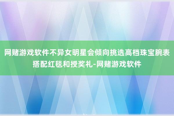 网赌游戏软件不异女明星会倾向挑选高档珠宝腕表搭配红毯和授奖礼-网赌游戏软件