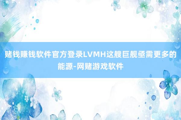 赌钱赚钱软件官方登录LVMH这艘巨舰亟需更多的能源-网赌游戏软件