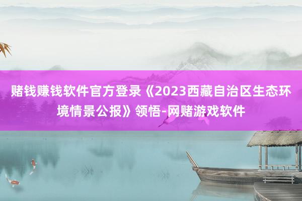 赌钱赚钱软件官方登录《2023西藏自治区生态环境情景公报》领悟-网赌游戏软件