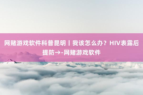 网赌游戏软件科普昆明丨我该怎么办？HIV表露后提防→-网赌游戏软件