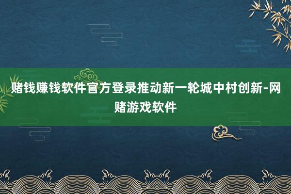 赌钱赚钱软件官方登录推动新一轮城中村创新-网赌游戏软件