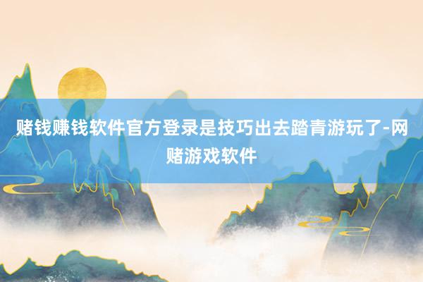 赌钱赚钱软件官方登录是技巧出去踏青游玩了-网赌游戏软件