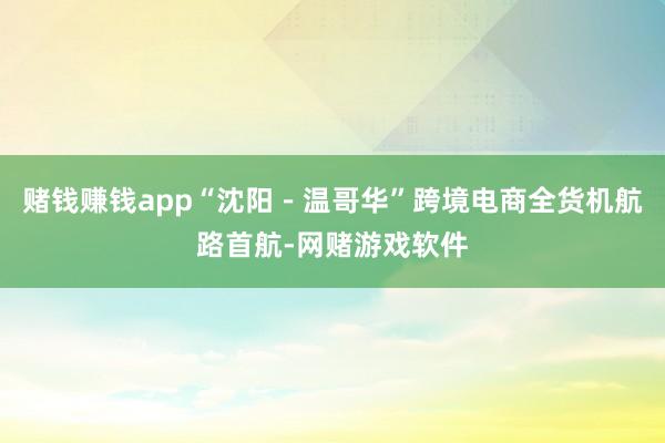 赌钱赚钱app“沈阳－温哥华”跨境电商全货机航路首航-网赌游戏软件