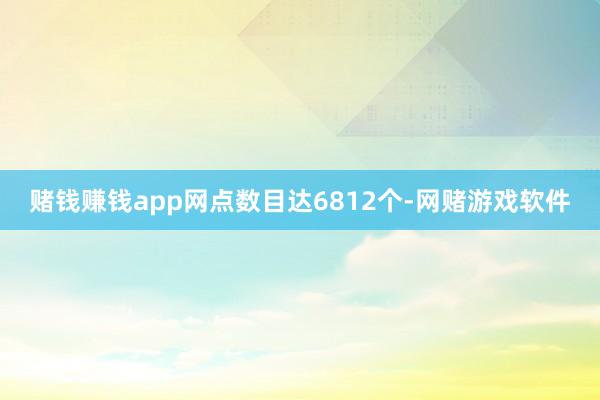 赌钱赚钱app网点数目达6812个-网赌游戏软件