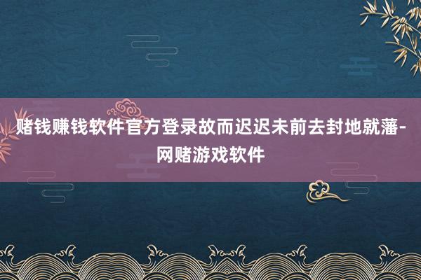 赌钱赚钱软件官方登录故而迟迟未前去封地就藩-网赌游戏软件