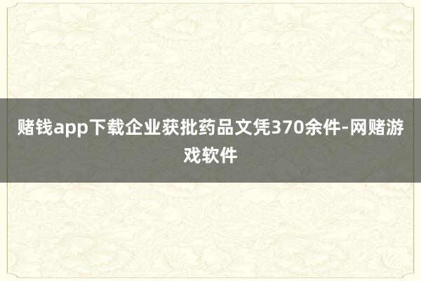 赌钱app下载企业获批药品文凭370余件-网赌游戏软件