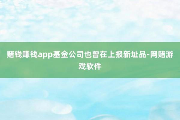 赌钱赚钱app基金公司也曾在上报新址品-网赌游戏软件