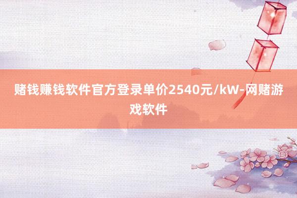 赌钱赚钱软件官方登录单价2540元/kW-网赌游戏软件