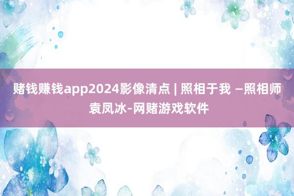 赌钱赚钱app2024影像清点 | 照相于我 —照相师 袁凤冰-网赌游戏软件