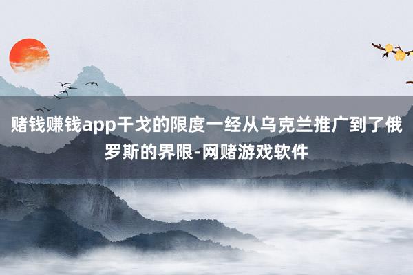 赌钱赚钱app干戈的限度一经从乌克兰推广到了俄罗斯的界限-网赌游戏软件