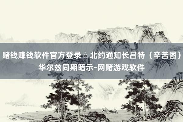 赌钱赚钱软件官方登录△北约通知长吕特（辛苦图）　　华尔兹同期暗示-网赌游戏软件