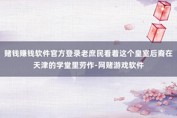 赌钱赚钱软件官方登录老庶民看着这个皇室后裔在天津的学堂里劳作-网赌游戏软件