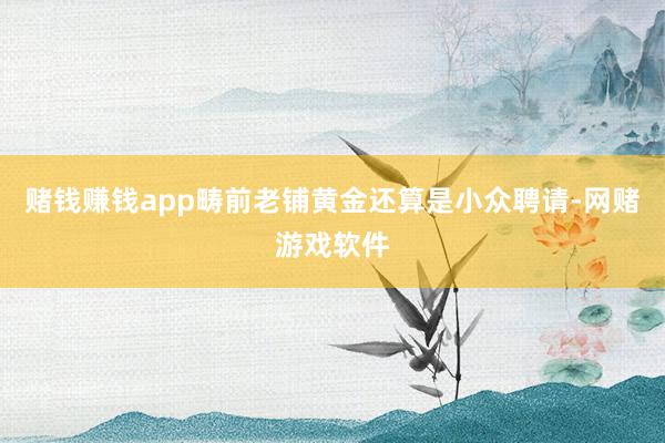 赌钱赚钱app畴前老铺黄金还算是小众聘请-网赌游戏软件