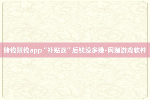 赌钱赚钱app“补贴战”后钱没多赚-网赌游戏软件