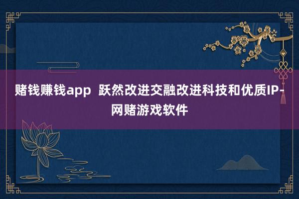 赌钱赚钱app  跃然改进交融改进科技和优质IP-网赌游戏软件