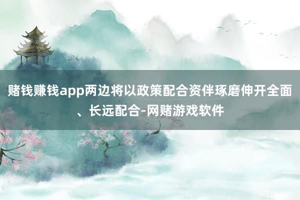 赌钱赚钱app两边将以政策配合资伴琢磨伸开全面、长远配合-网赌游戏软件