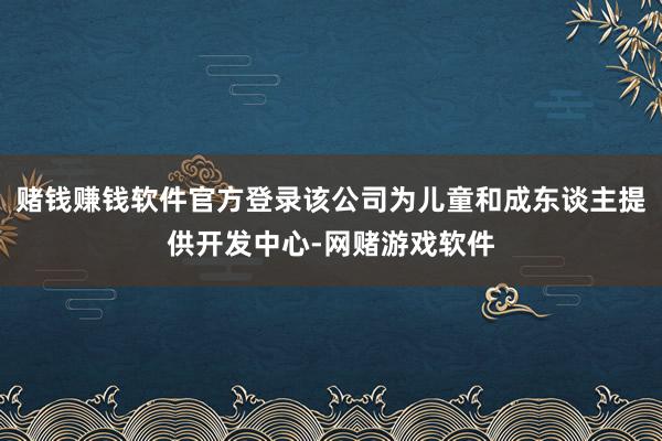 赌钱赚钱软件官方登录该公司为儿童和成东谈主提供开发中心-网赌游戏软件