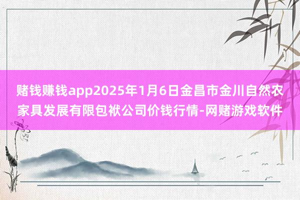 赌钱赚钱app2025年1月6日金昌市金川自然农家具发展有限包袱公司价钱行情-网赌游戏软件