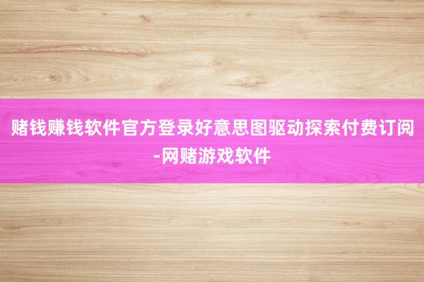 赌钱赚钱软件官方登录好意思图驱动探索付费订阅-网赌游戏软件