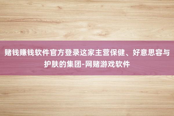 赌钱赚钱软件官方登录这家主营保健、好意思容与护肤的集团-网赌游戏软件